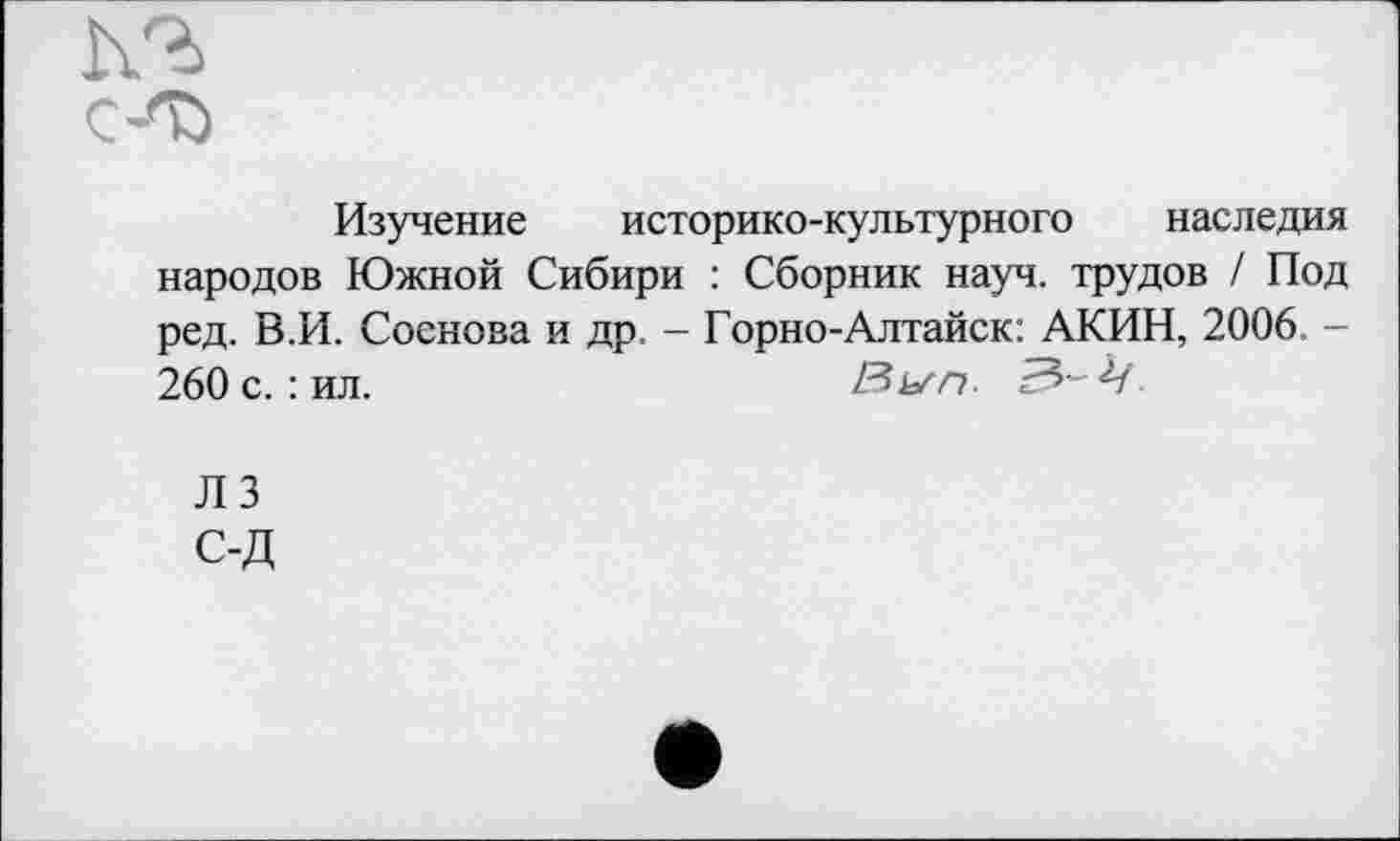 ﻿Изучение историко-культурного наследия народов Южной Сибири : Сборник науч, трудов / Под ред. В.И. Соснова и др, - Горно-Алтайск: АКИН, 2006 -260 с. : ил. 'Ег>-4
ЛЗ С-Д